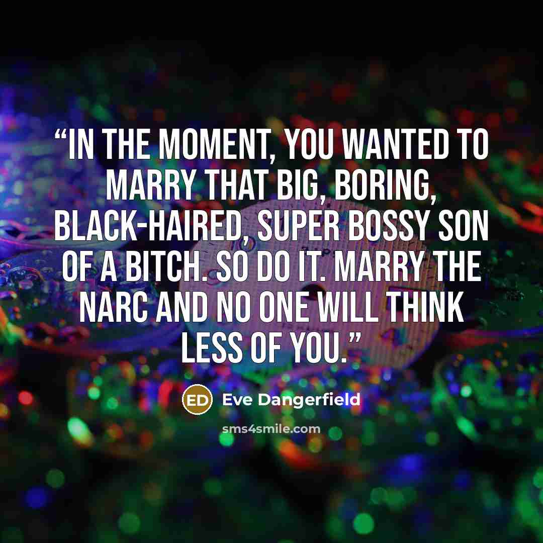 “In the moment, you wanted to marry that big, boring, black-haired, super bossy son of a bitch. So do it. Marry the narc and no one will think less of you.” quote by Eve Dangerfield