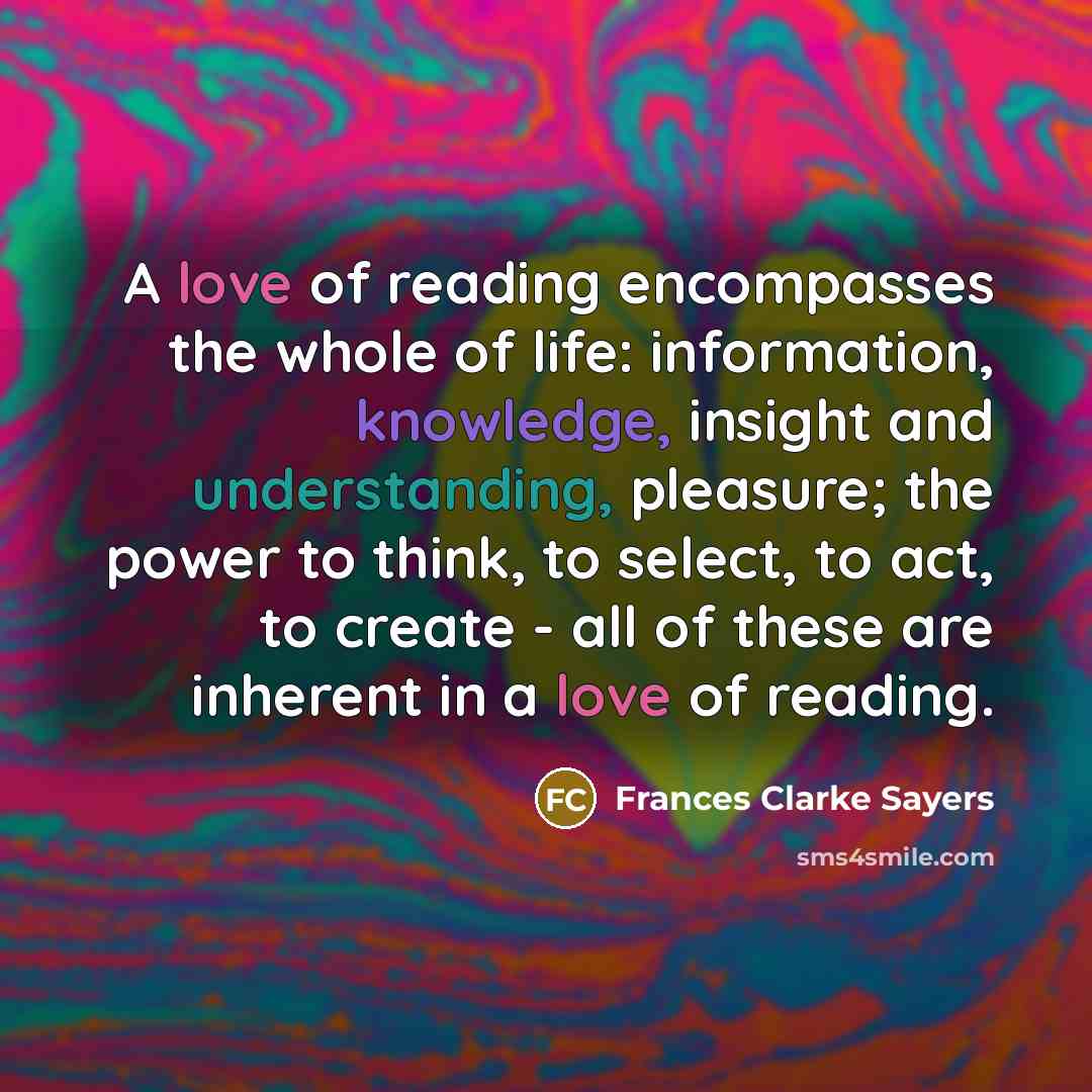 “A love of reading encompasses the whole of life: information, knowledge, insight and understanding, pleasure; the power to think, to select, to act, to create - all of these are inherent in a love of reading.” quote by Frances Clarke Sayers