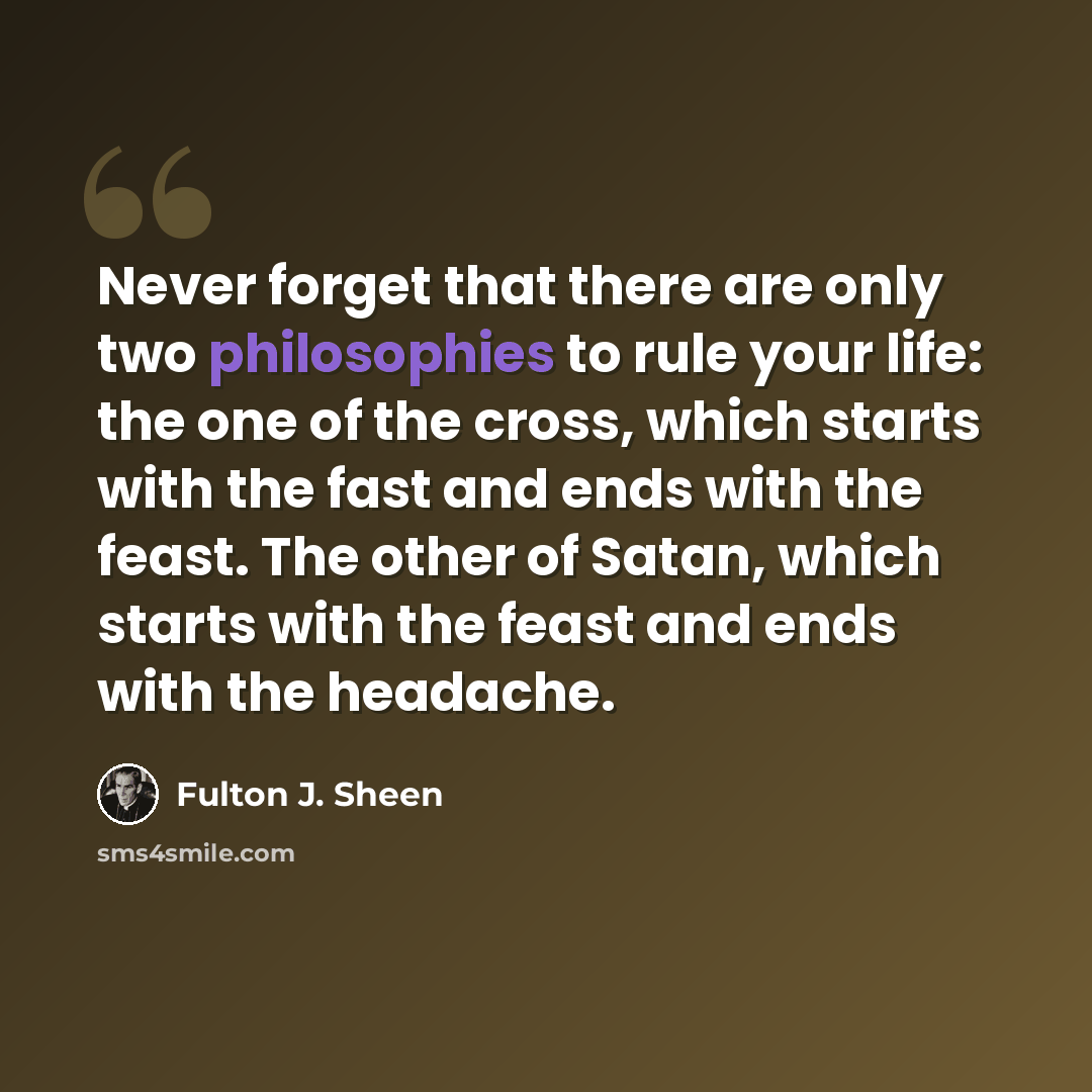 “Never forget that there are only two philosophies to rule your life: the one of the cross, which starts with the fast and ends with the feast. The other of Satan, which starts with the feast and ends with the headache.” quote by Fulton J. Sheen