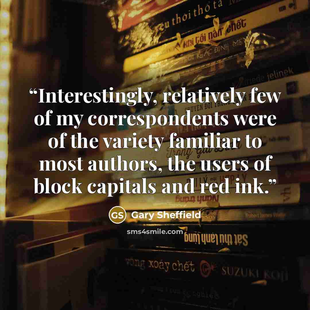 “Interestingly, relatively few of my correspondents were of the variety familiar to most authors, the users of block capitals and red ink.” quote by Gary Sheffield