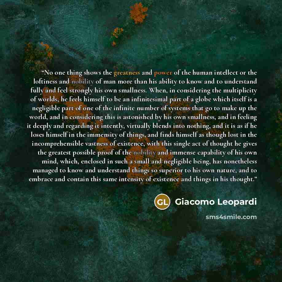 “No one thing shows the greatness and power of the human intellect or the loftiness and nobility of man more than his ability to know and to understand fully and feel strongly his own smallness. When, in considering the multiplicity of worlds, he feels himself to be an infinitesimal part of a globe…” quote by Giacomo Leopardi