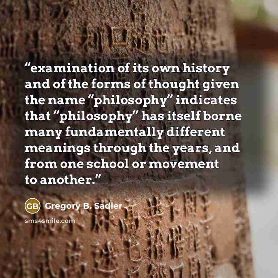 “examination of its own history and of the forms of thought given the name “philosophy” indicates that “philosophy” has itself borne many fundamentally different meanings through the years, and from one school or movement to another.” quote by Gregory B. Sadler