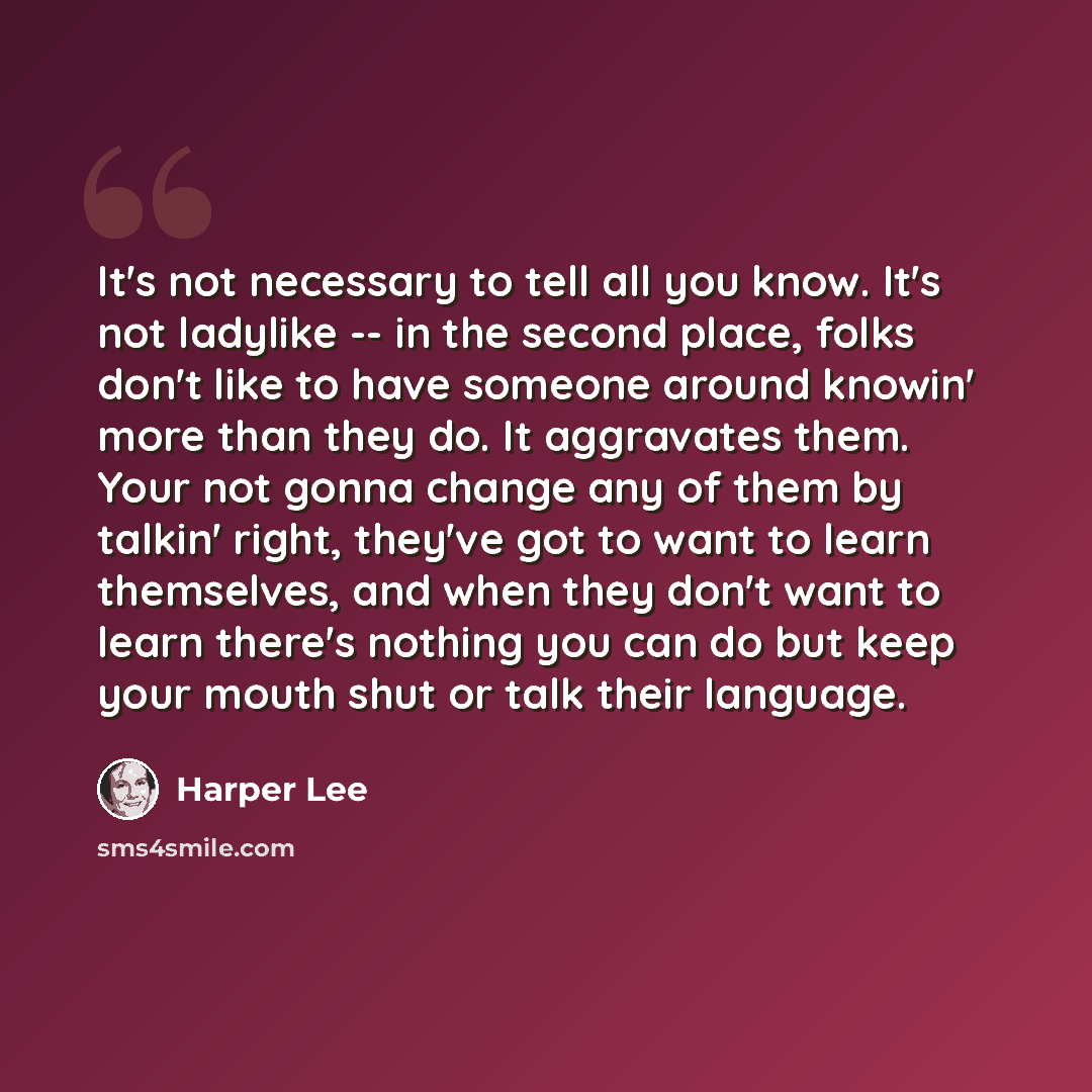 “It's not necessary to tell all you know. It's not ladylike -- in the second place, folks don't like to have someone around knowin' more than they do. It aggravates them. Your not gonna change any of them by talkin' right, they've got to want to learn themselves, and when they don't want to learn…” quote by Harper Lee