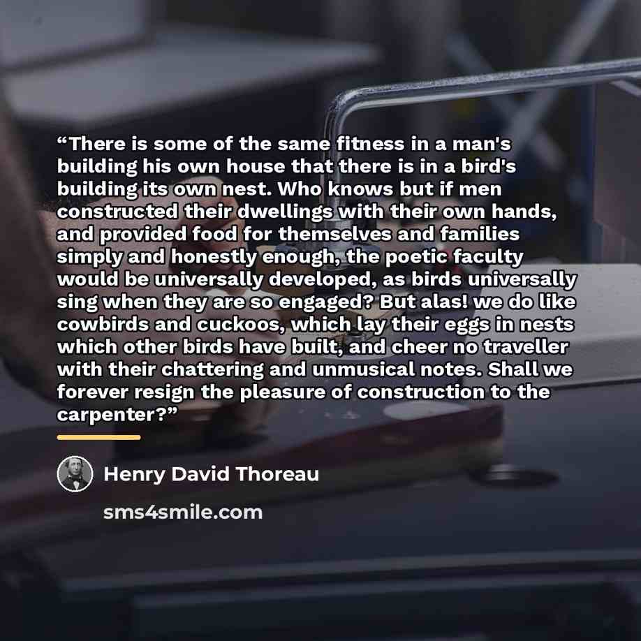 “There is some of the same fitness in a man's building his own house that there is in a bird's building its own nest. Who knows but if men constructed their dwellings with their own hands, and provided food for themselves and families simply and honestly enough, the poetic faculty would be…” quote by Henry David Thoreau