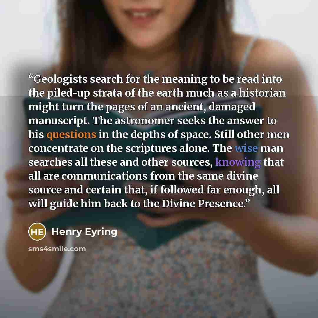 “Geologists search for the meaning to be read into the piled-up strata of the earth much as a historian might turn the pages of an ancient, damaged manuscript. The astronomer seeks the answer to his questions in the depths of space. Still other men concentrate on the scriptures alone. The wise man…” quote by Henry Eyring