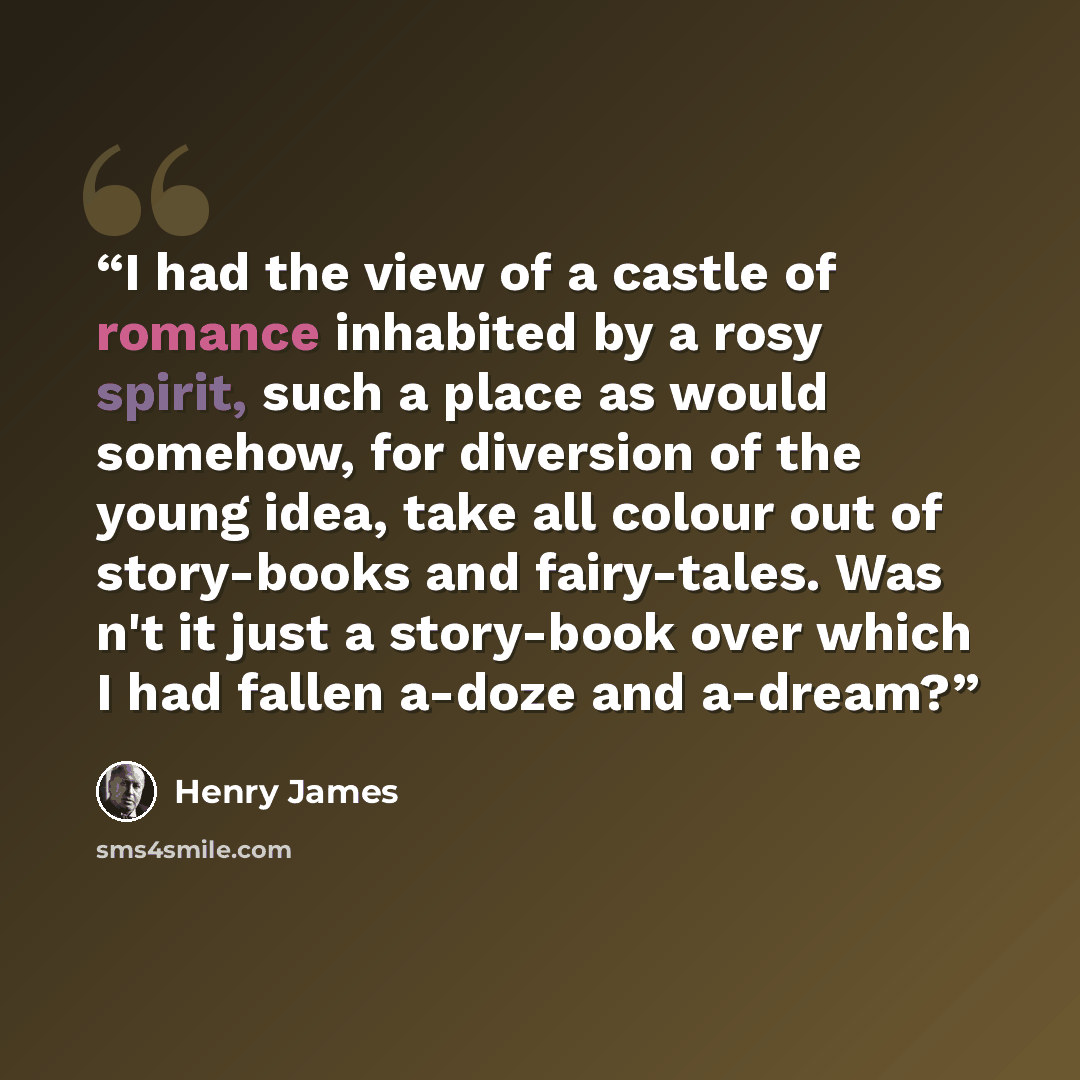 “I had the view of a castle of romance inhabited by a rosy spirit, such a place as would somehow, for diversion of the young idea, take all colour out of story-books and fairy-tales. Was n't it just a story-book over which I had fallen a-doze and a-dream?” quote by Henry James