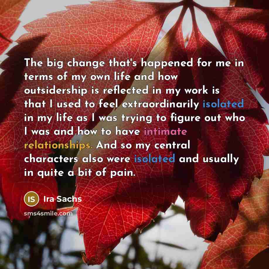 “The big change that's happened for me in terms of my own life and how outsidership is reflected in my work is that I used to feel extraordinarily isolated in my life as I was trying to figure out who I was and how to have intimate relationships. And so my central characters also were isolated and…” quote by Ira Sachs