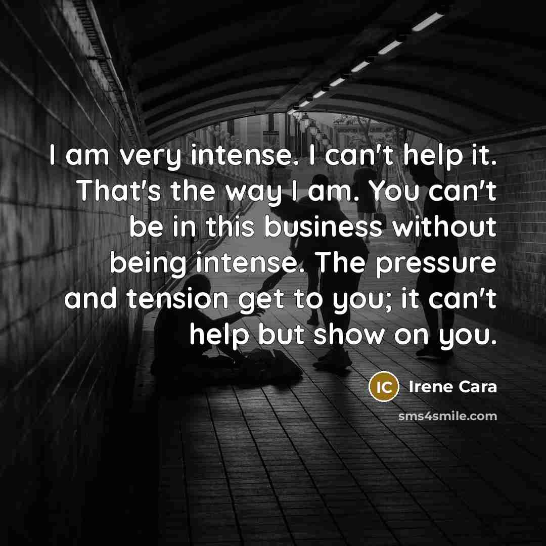 “I am very intense. I can't help it. That's the way I am. You can't be in this business without being intense. The pressure and tension get to you; it can't help but show on you.” quote by Irene Cara