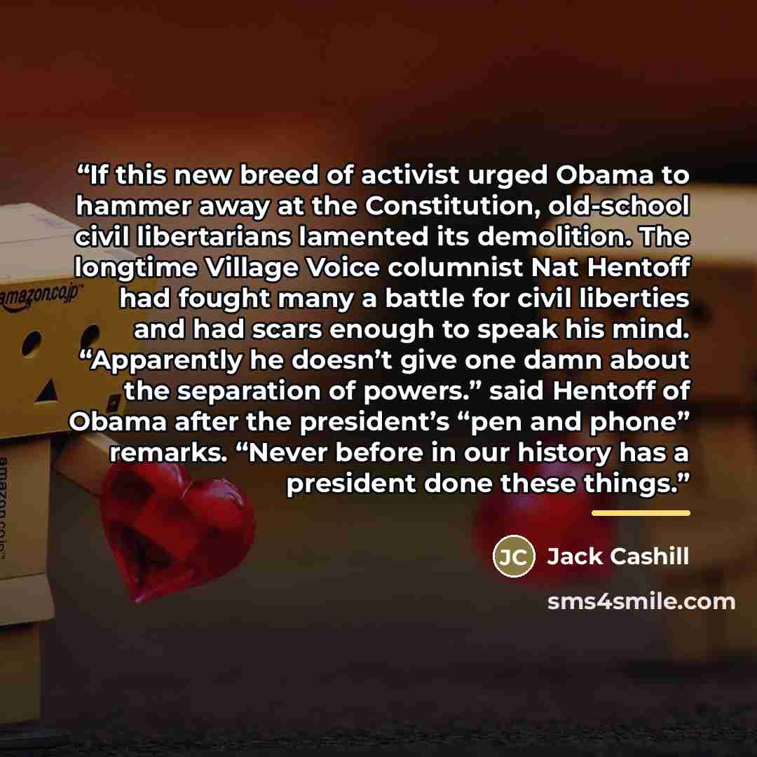 “If this new breed of activist urged Obama to hammer away at the Constitution, old-school civil libertarians lamented its demolition. The longtime Village Voice columnist Nat Hentoff had fought many a battle for civil liberties and had scars enough to speak his mind. “Apparently he doesn’t give one…” quote by Jack Cashill