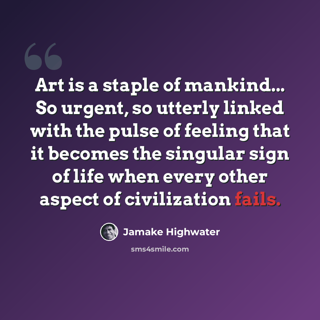 “Art is a staple of mankind... So urgent, so utterly linked with the pulse of feeling that it becomes the singular sign of life when every other aspect of civilization fails.” quote by Jamake Highwater