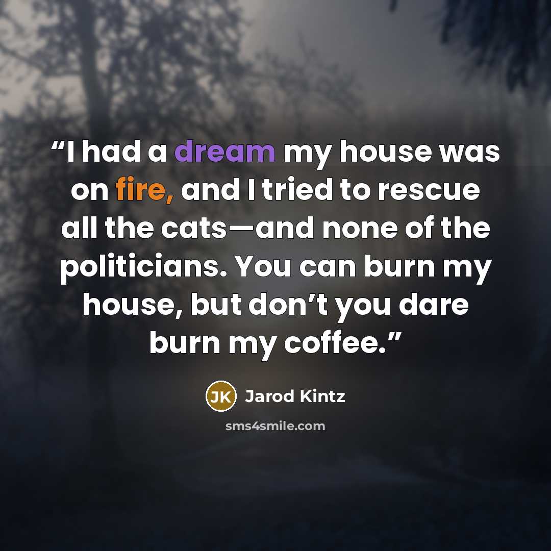 “I had a dream my house was on fire, and I tried to rescue all the cats—and none of the politicians. You can burn my house, but don’t you dare burn my coffee.” quote by Jarod Kintz