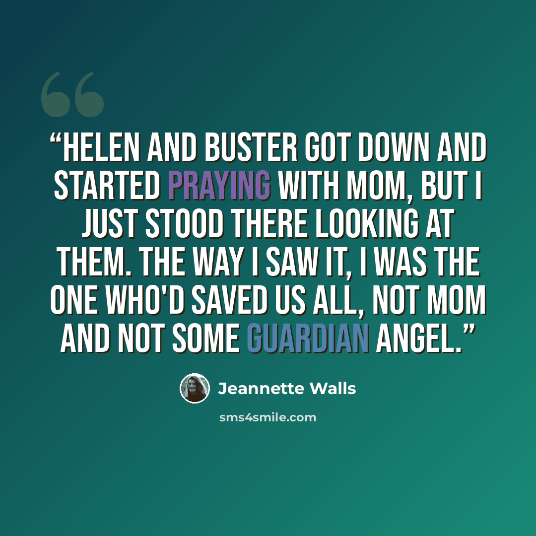 “Helen and Buster got down and started praying with Mom, but I just stood there looking at them. The way I saw it, I was the one who'd saved us all, not Mom and not some guardian angel.” quote by Jeannette Walls