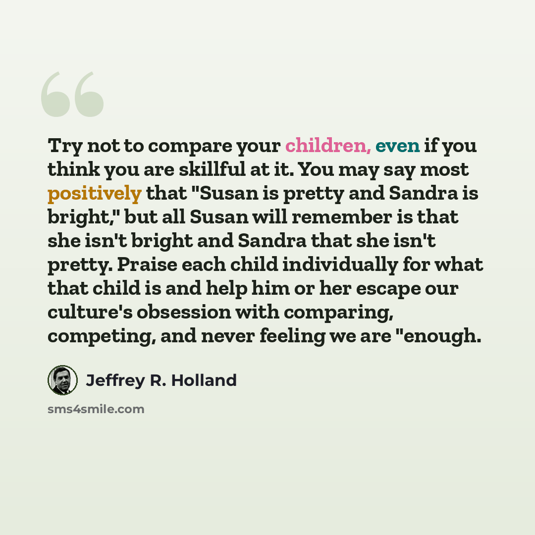 “Try not to compare your children, even if you think you are skillful at it. You may say most positively that "Susan is pretty and Sandra is bright," but all Susan will remember is that she isn't bright and Sandra that she isn't pretty. Praise each child individually for what that child is and help…” quote by Jeffrey R. Holland