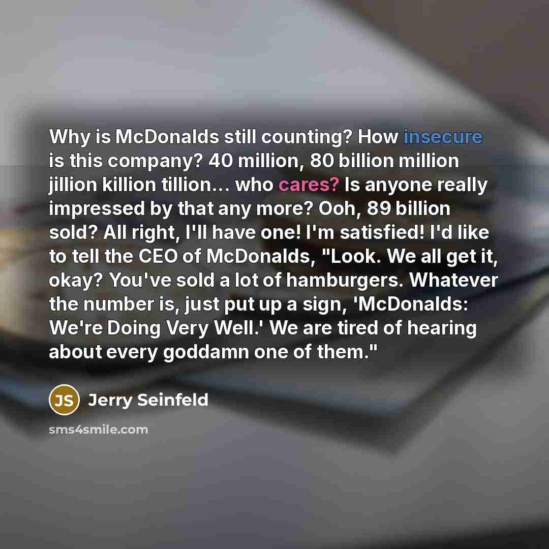 “Why is McDonalds still counting? How insecure is this company? 40 million, 80 billion million jillion killion tillion... who cares? Is anyone really impressed by that any more? Ooh, 89 billion sold? All right, I'll have one! I'm satisfied! I'd like to tell the CEO of McDonalds, "Look. We all get…” quote by Jerry Seinfeld