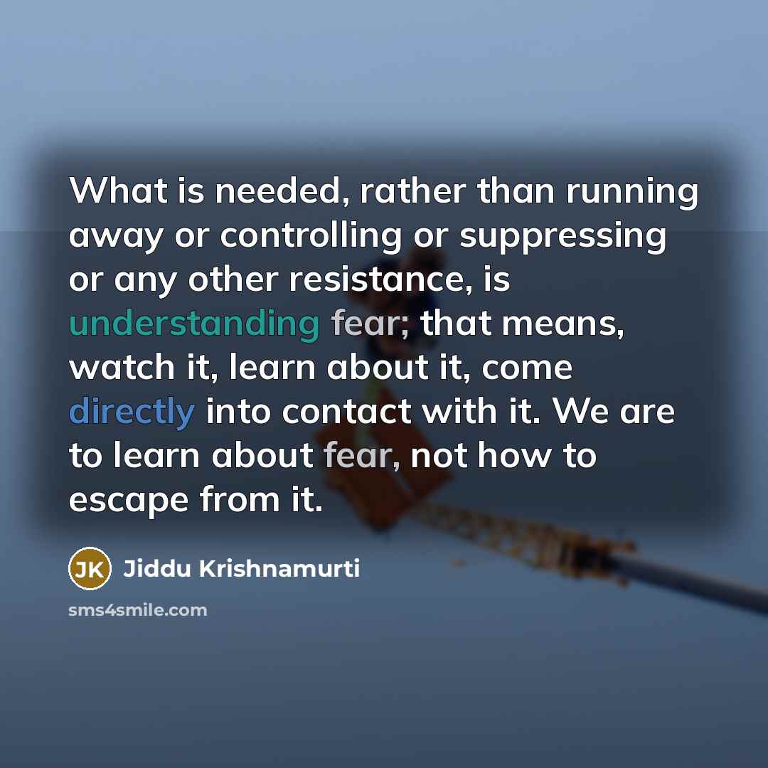 “What is needed, rather than running away or controlling or suppressing or any other resistance, is understanding fear; that means, watch it, learn about it, come directly into contact with it. We are to learn about fear, not how to escape from it.” quote by Jiddu Krishnamurti