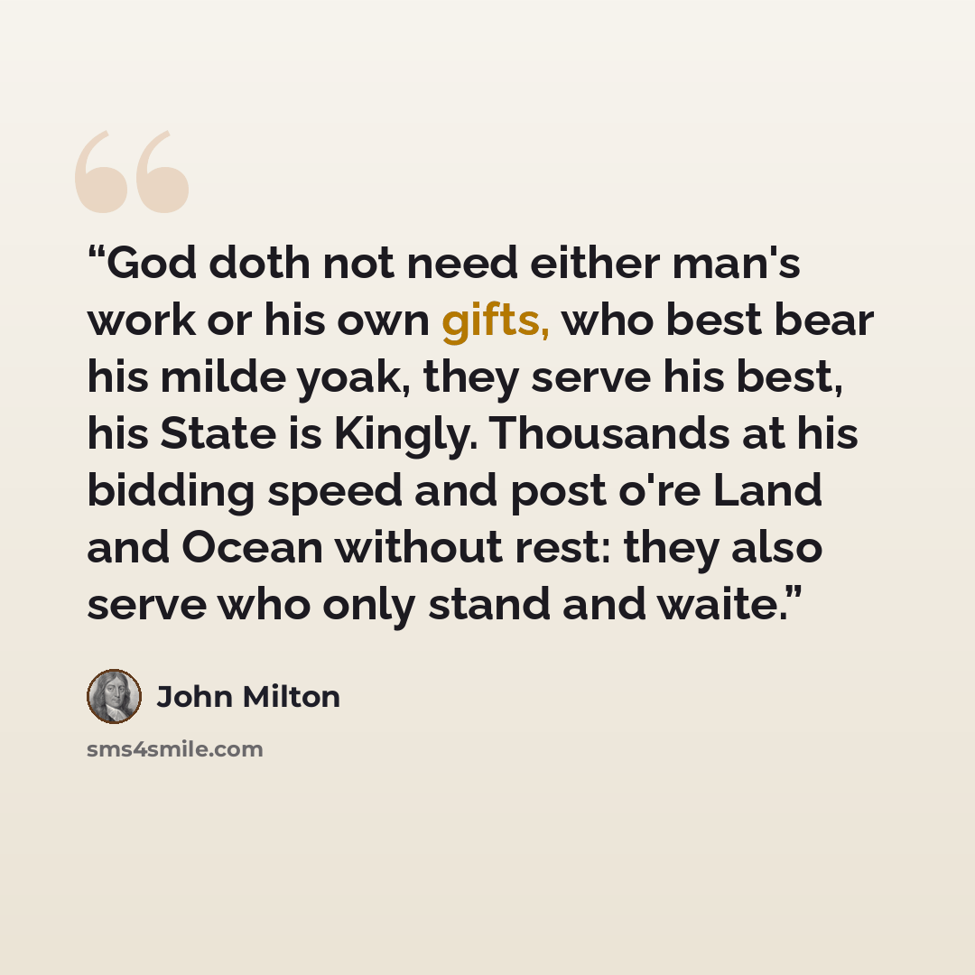 “God doth not need either man's work or his own gifts, who best bear his milde yoak, they serve his best, his State is Kingly. Thousands at his bidding speed and post o're Land and Ocean without rest: they also serve who only stand and waite.” quote by John Milton