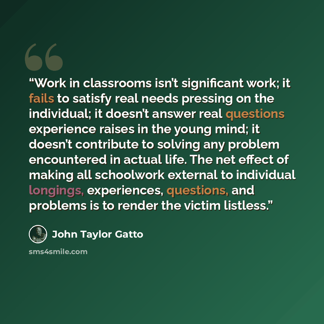 “Work in classrooms isn’t significant work; it fails to satisfy real needs pressing on the individual; it doesn’t answer real questions experience raises in the young mind; it doesn’t contribute to solving any problem encountered in actual life. The net effect of making all schoolwork external to…” quote by John Taylor Gatto