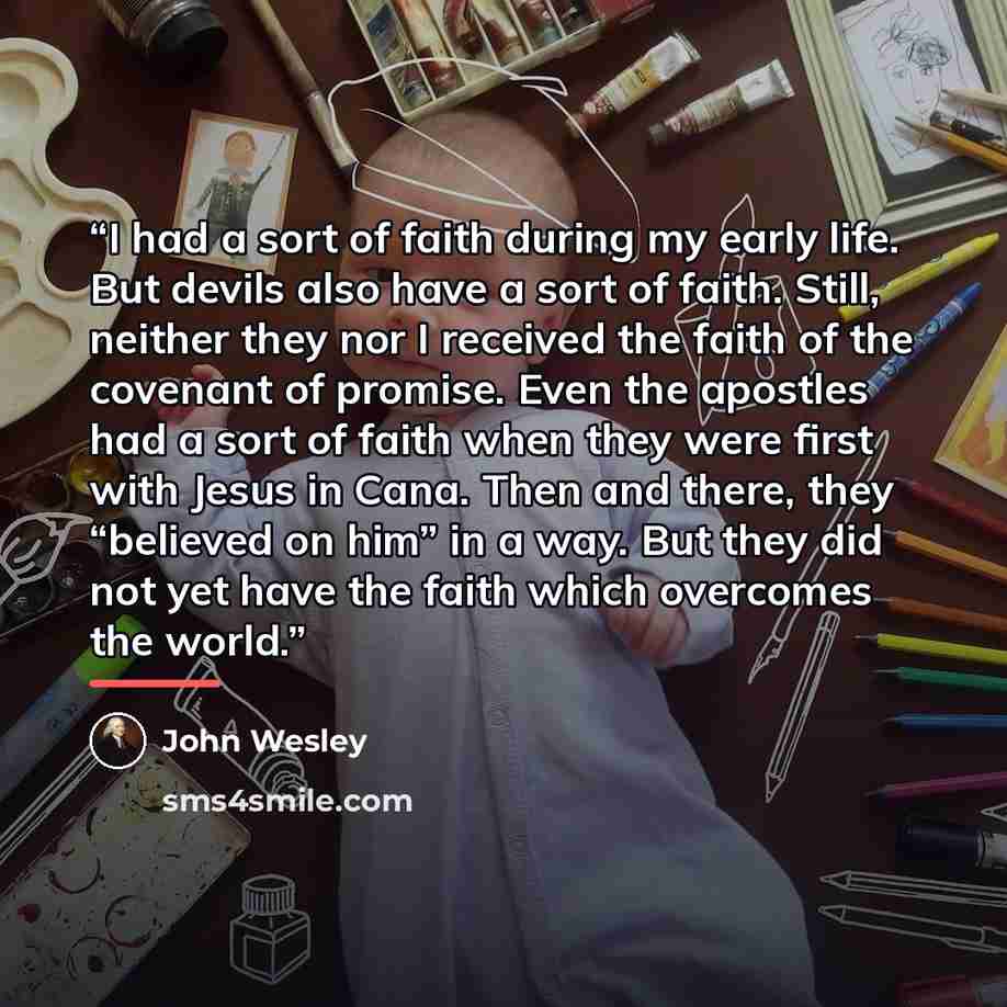 “I had a sort of faith during my early life. But devils also have a sort of faith. Still, neither they nor I received the faith of the covenant of promise. Even the apostles had a sort of faith when they were first with Jesus in Cana. Then and there, they “believed on him” in a way. But they did…” quote by John Wesley