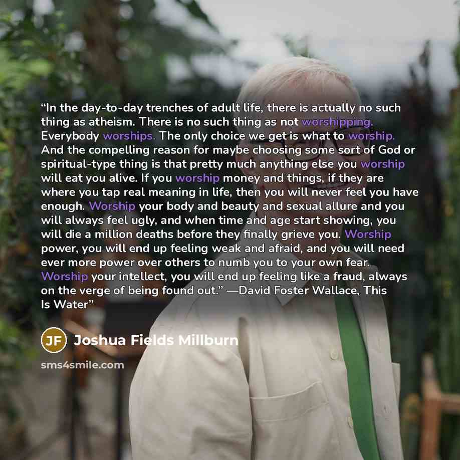 “In the day-to-day trenches of adult life, there is actually no such thing as atheism. There is no such thing as not worshipping. Everybody worships. The only choice we get is what to worship. And the compelling reason for maybe choosing some sort of God or spiritual-type thing is that pretty much…” quote by Joshua Fields Millburn