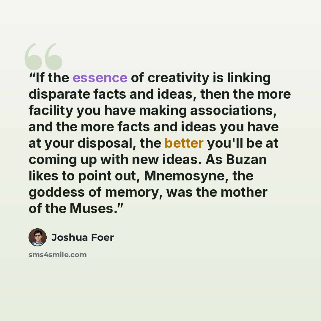 “If the essence of creativity is linking disparate facts and ideas, then the more facility you have making associations, and the more facts and ideas you have at your disposal, the better you'll be at coming up with new ideas. As Buzan likes to point out, Mnemosyne, the goddess of memory, was the…” quote by Joshua Foer