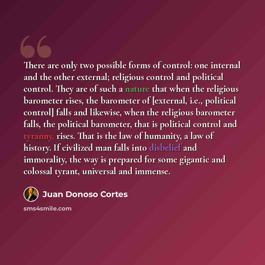 “There are only two possible forms of control: one internal and the other external; religious control and political control. They are of such a nature that when the religious barometer rises, the barometer of [external, i.e., political control] falls and likewise, when the religious barometer…” quote by Juan Donoso Cortes