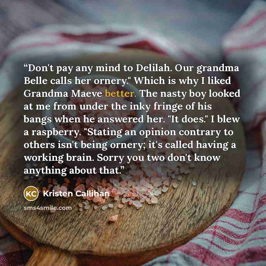 “Don't pay any mind to Delilah. Our grandma Belle calls her ornery." Which is why I liked Grandma Maeve better. The nasty boy looked at me from under the inky fringe of his bangs when he answered her. "It does." I blew a raspberry. "Stating an opinion contrary to others isn't being ornery; it's…” quote by Kristen Callihan