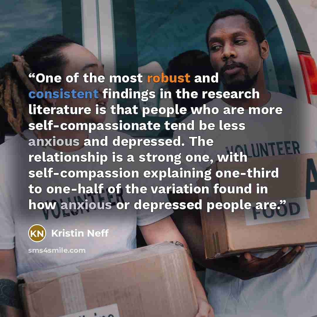 “One of the most robust and consistent findings in the research literature is that people who are more self-compassionate tend be less anxious and depressed. The relationship is a strong one, with self-compassion explaining one-third to one-half of the variation found in how anxious or depressed…” quote by Kristin Neff