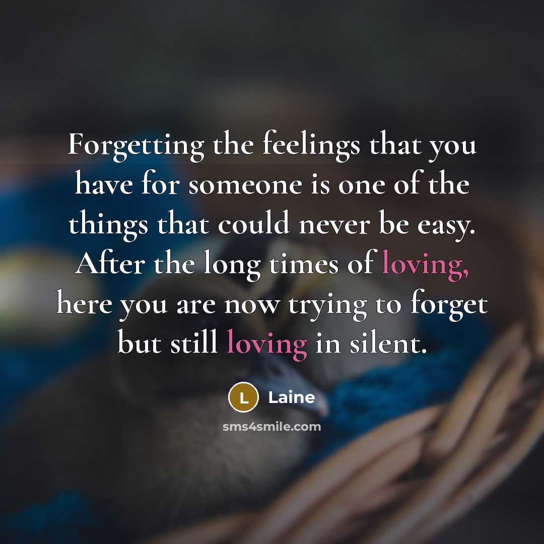 “Forgetting the feelings that you have for someone is one of the things that could never be easy. After the long times of loving, here you are now trying to forget but still loving in silent.” quote by Laine