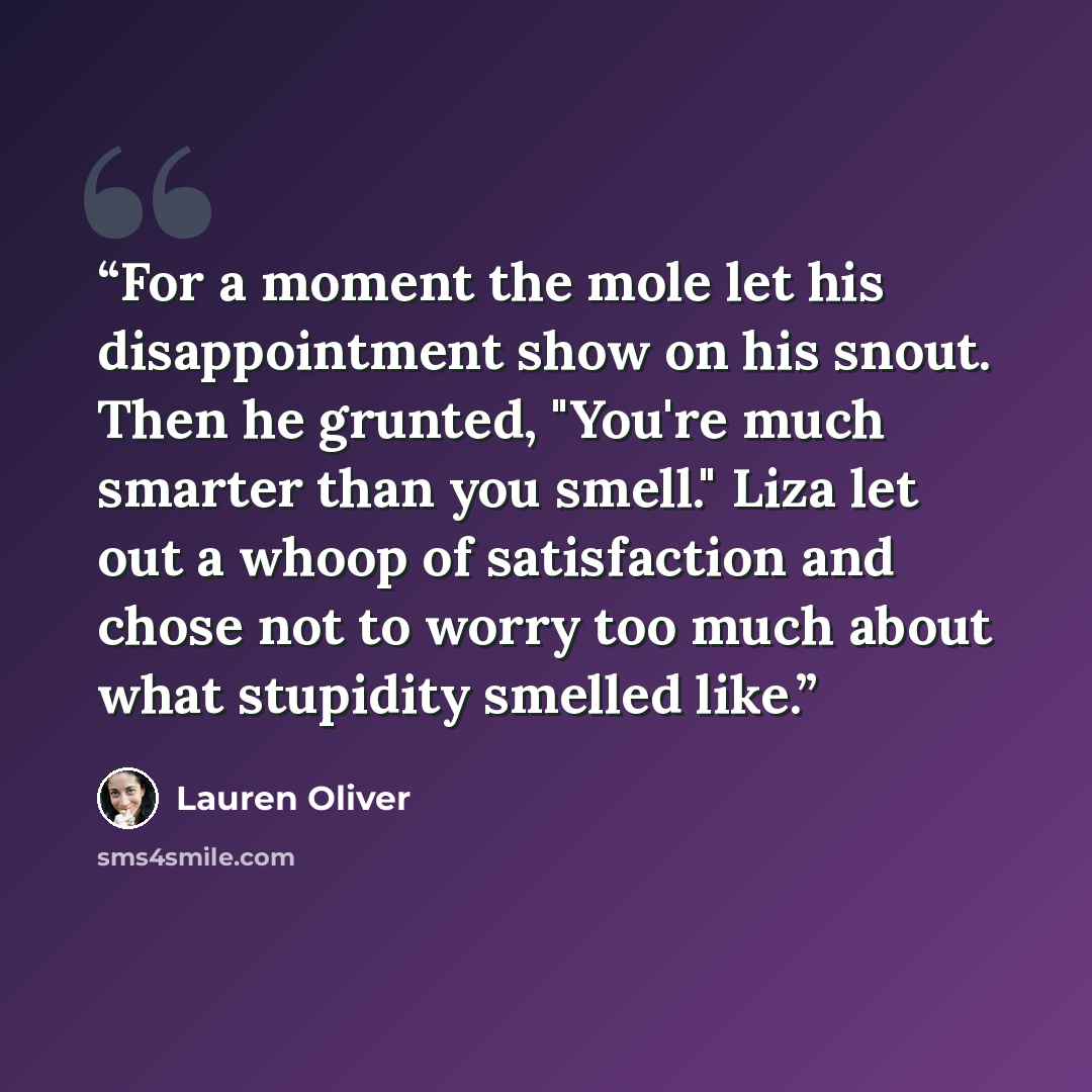 “For a moment the mole let his disappointment show on his snout. Then he grunted, "You're much smarter than you smell." Liza let out a whoop of satisfaction and chose not to worry too much about what stupidity smelled like.” quote by Lauren Oliver