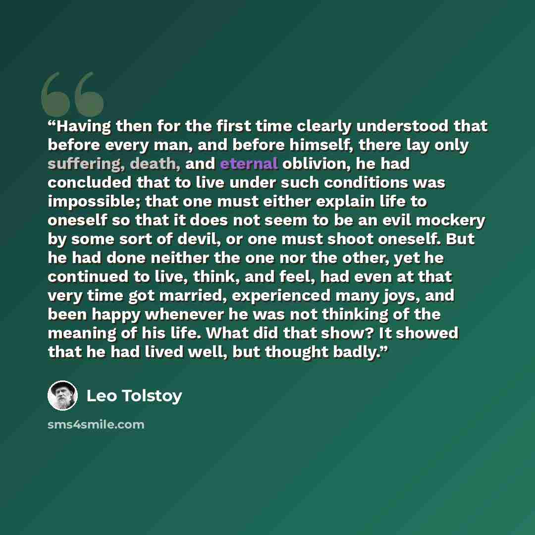 “Having then for the first time clearly understood that before every man, and before himself, there lay only suffering, death, and eternal oblivion, he had concluded that to live under such conditions was impossible; that one must either explain life to oneself so that it does not seem to be an…” quote by Leo Tolstoy