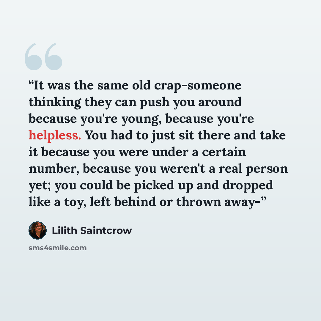 “It was the same old crap-someone thinking they can push you around because you're young, because you're helpless. You had to just sit there and take it because you were under a certain number, because you weren't a real person yet; you could be picked up and dropped like a toy, left behind or…” quote by Lilith Saintcrow
