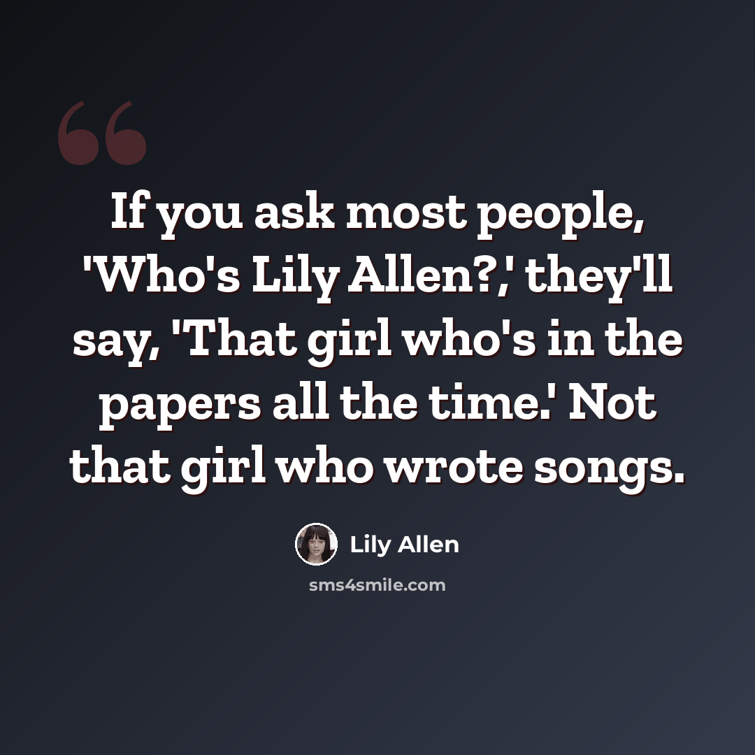 “If you ask most people, 'Who's Lily Allen?,' they'll say, 'That girl who's in the papers all the time.' Not that girl who wrote songs.” quote by Lily Allen