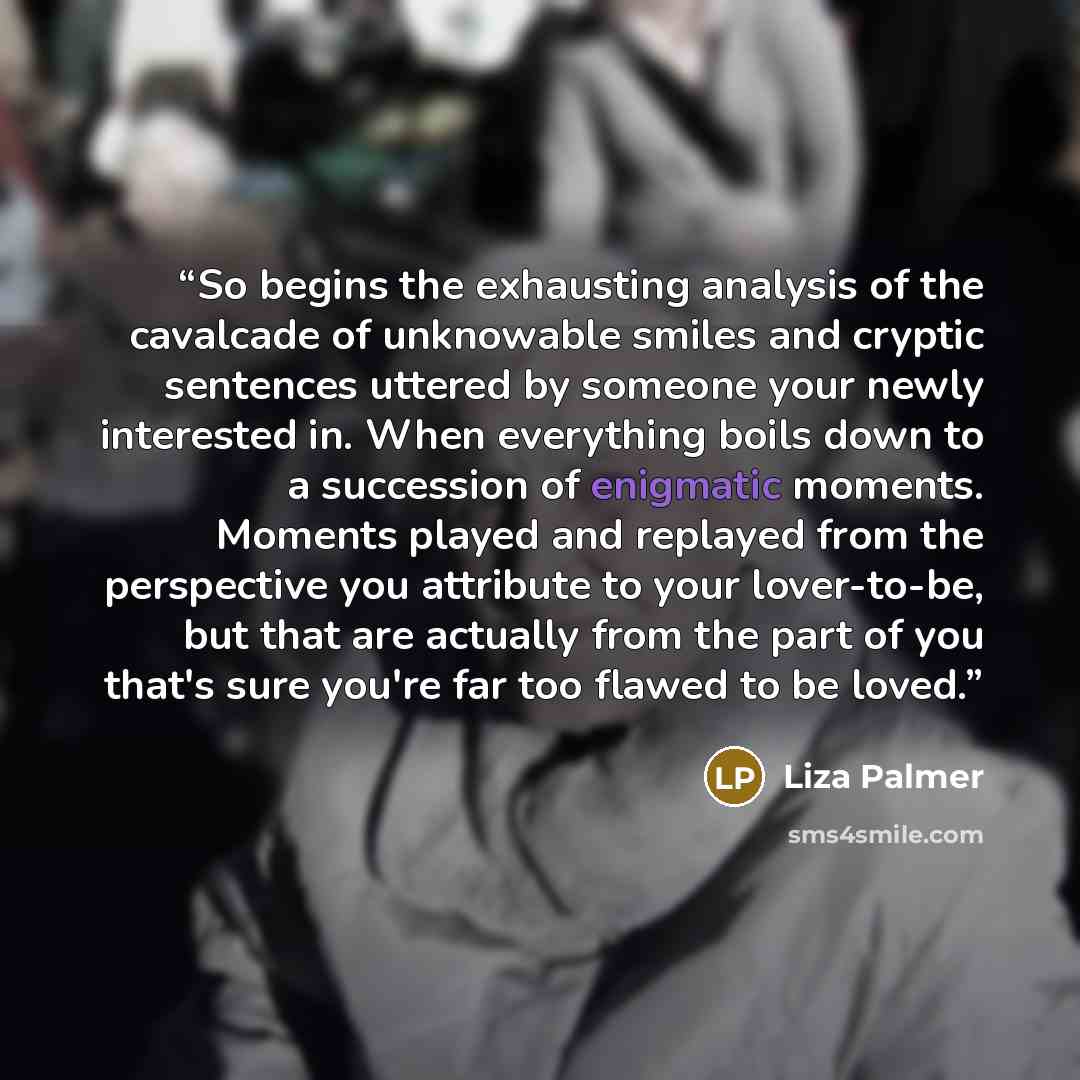 “So begins the exhausting analysis of the cavalcade of unknowable smiles and cryptic sentences uttered by someone your newly interested in. When everything boils down to a succession of enigmatic moments. Moments played and replayed from the perspective you attribute to your lover-to-be, but that…” quote by Liza Palmer
