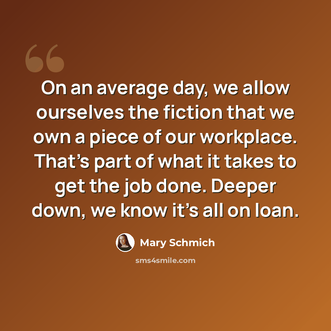 “On an average day, we allow ourselves the fiction that we own a piece of our workplace. That's part of what it takes to get the job done. Deeper down, we know it's all on loan.” quote by Mary Schmich