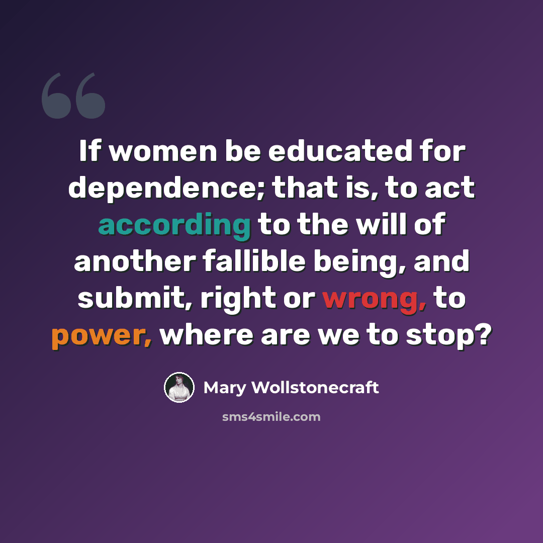 “If women be educated for dependence; that is, to act according to the will of another fallible being, and submit, right or wrong, to power, where are we to stop?” quote by Mary Wollstonecraft