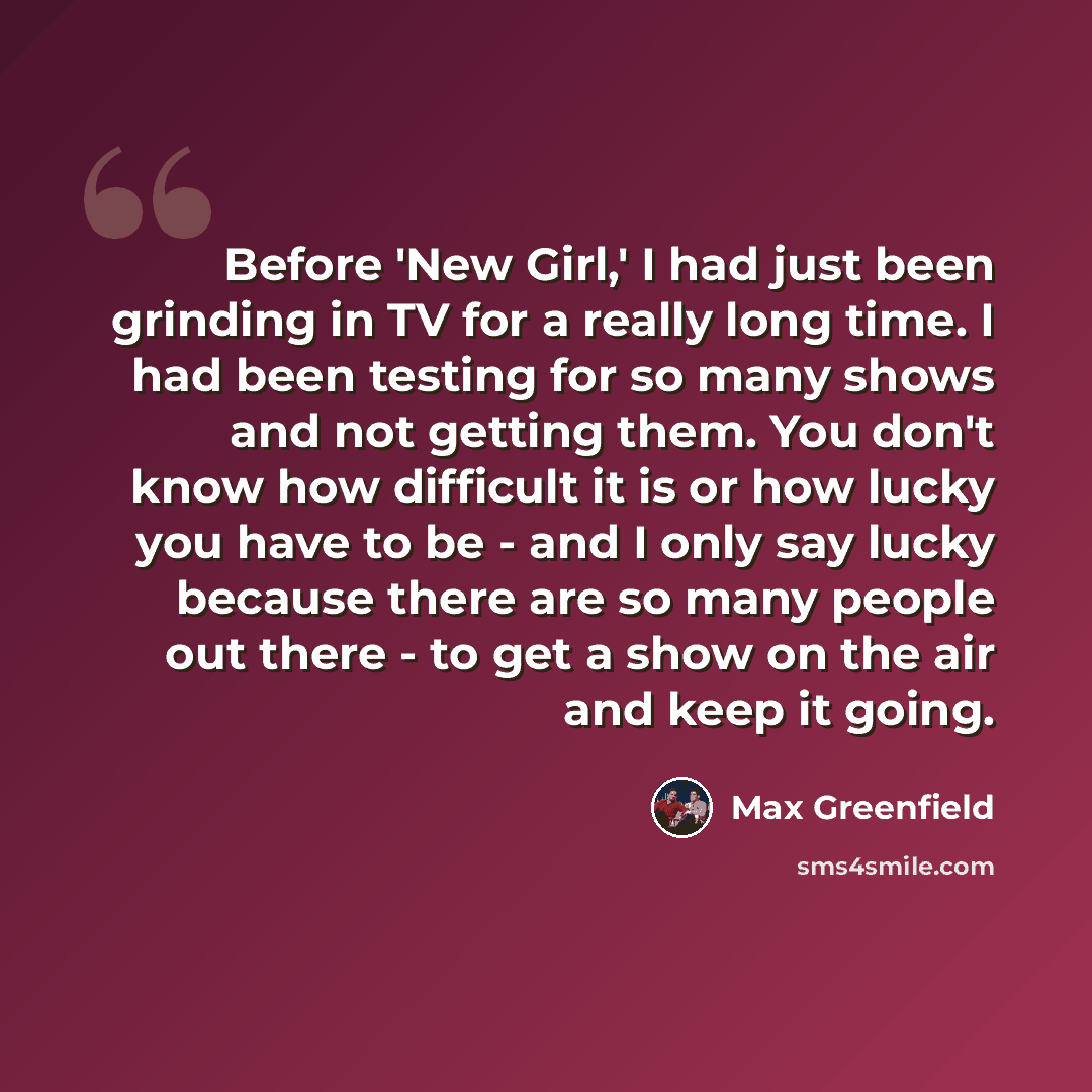 “Before 'New Girl,' I had just been grinding in TV for a really long time. I had been testing for so many shows and not getting them. You don't know how difficult it is or how lucky you have to be - and I only say lucky because there are so many people out there - to get a show on the air and keep…” quote by Max Greenfield