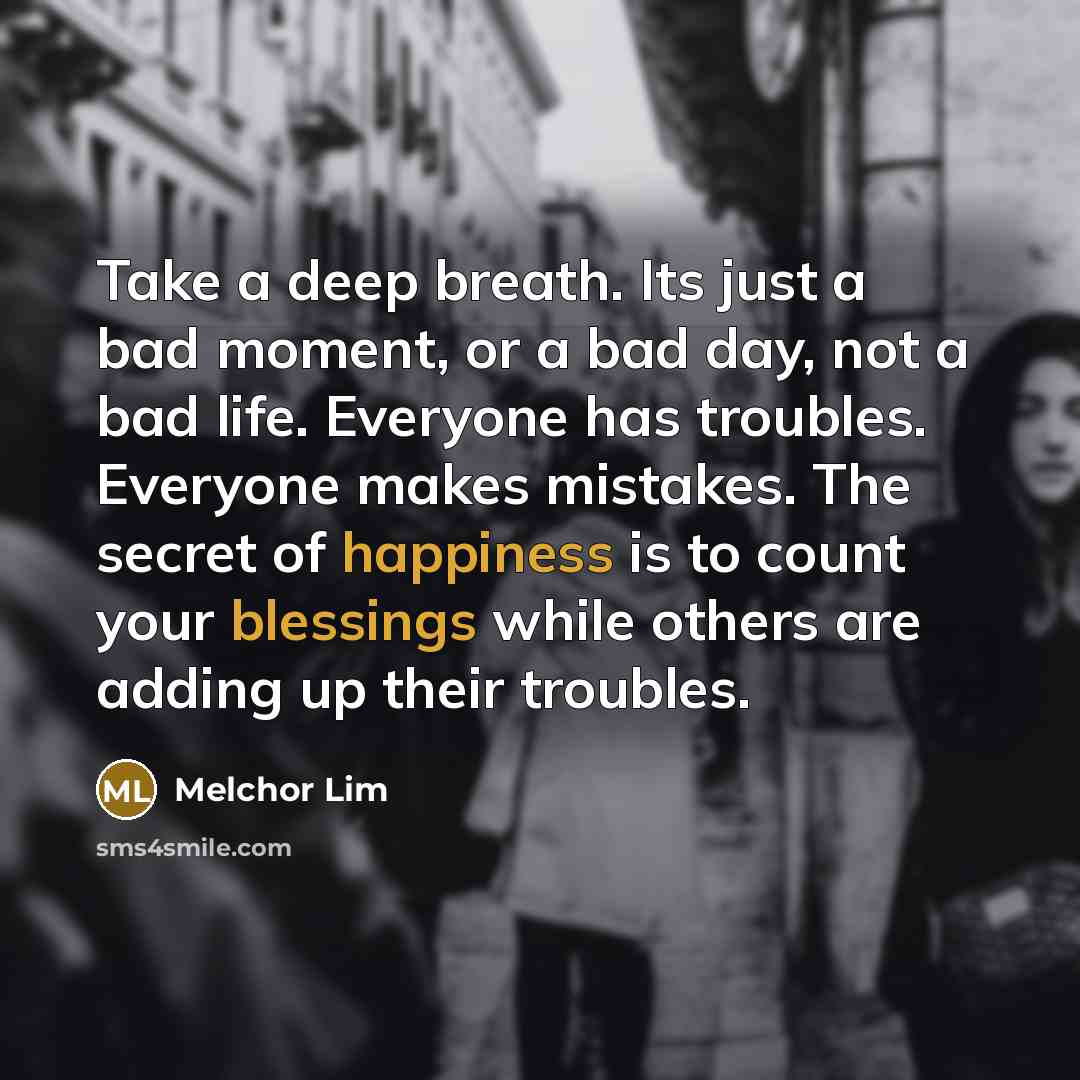 “Take a deep breath. Its just a bad moment, or a bad day, not a bad life. Everyone has troubles. Everyone makes mistakes. The secret of happiness is to count your blessings while others are adding up their troubles.” quote by Melchor Lim