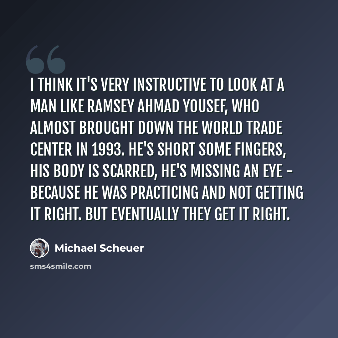 “I think it's very instructive to look at a man like Ramsey Ahmad Yousef, who almost brought down the World Trade Center in 1993. He's short some fingers, his body is scarred, he's missing an eye - because he was practicing and not getting it right. But eventually they get it right.” quote by Michael Scheuer