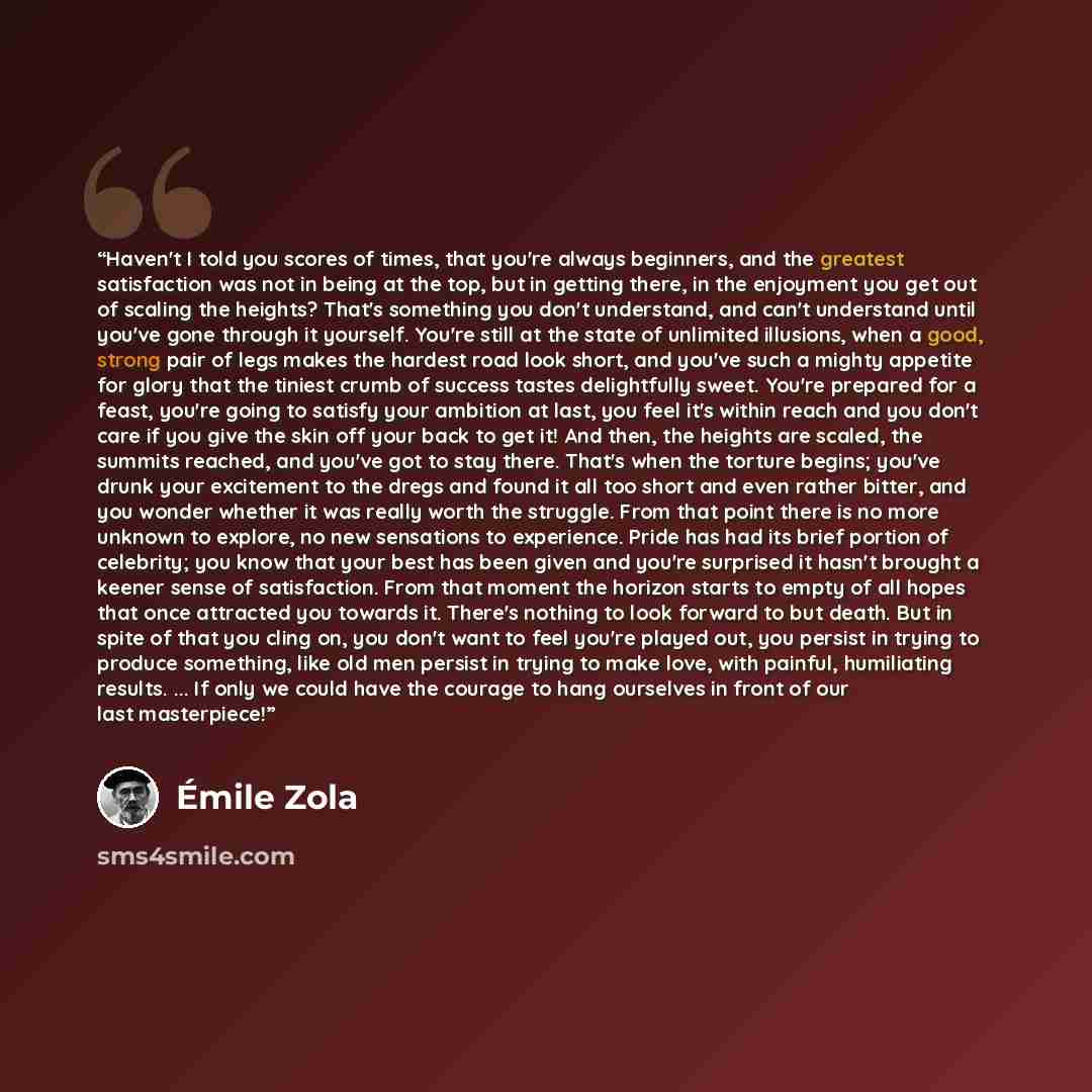“Haven't I told you scores of times, that you're always beginners, and the greatest satisfaction was not in being at the top, but in getting there, in the enjoyment you get out of scaling the heights? That's something you don't understand, and can't understand until you've gone through it yourself…” quote by Émile Zola