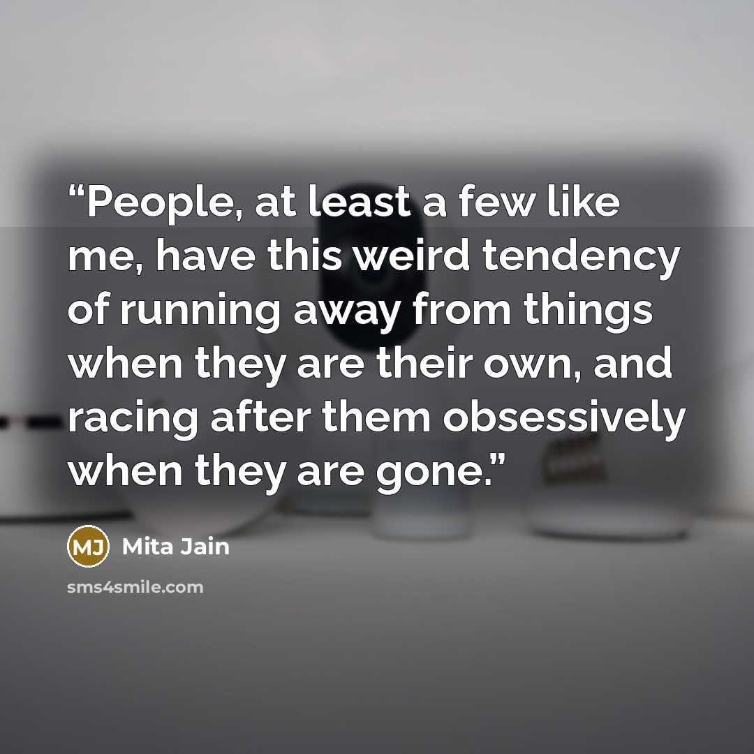“People, at least a few like me, have this weird tendency of running away from things when they are their own, and racing after them obsessively when they are gone.” quote by Mita Jain