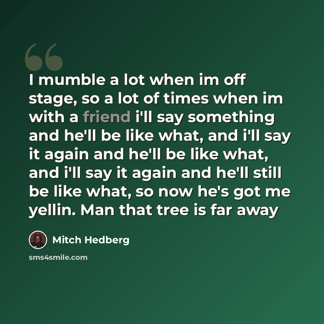 “I mumble a lot when im off stage, so a lot of times when im with a friend i'll say something and he'll be like what, and i'll say it again and he'll be like what, and i'll say it again and he'll still be like what, so now he's got me yellin. Man that tree is far away” quote by Mitch Hedberg