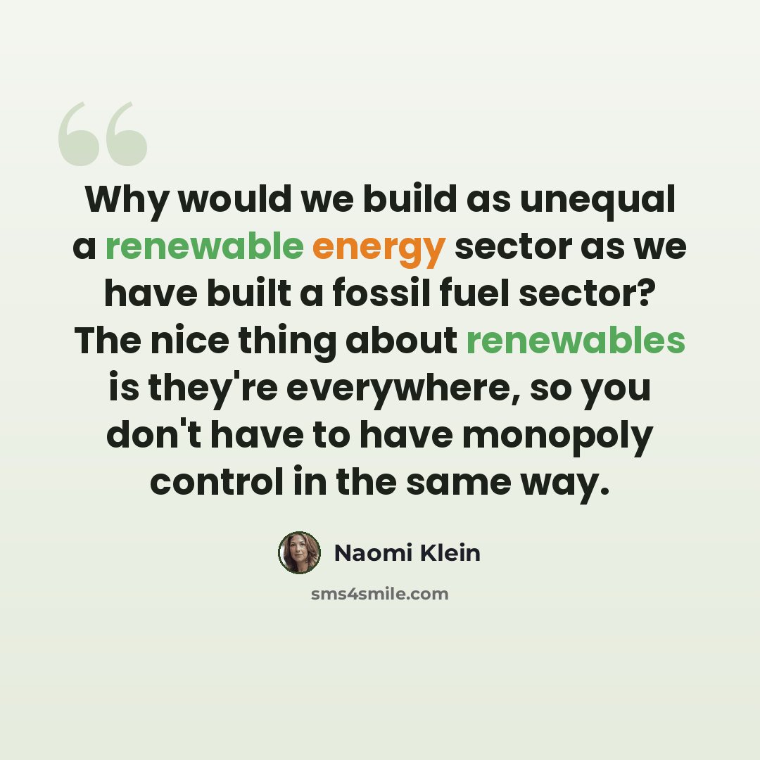 “Why would we build as unequal a renewable energy sector as we have built a fossil fuel sector? The nice thing about renewables is they're everywhere, so you don't have to have monopoly control in the same way.” quote by Naomi Klein