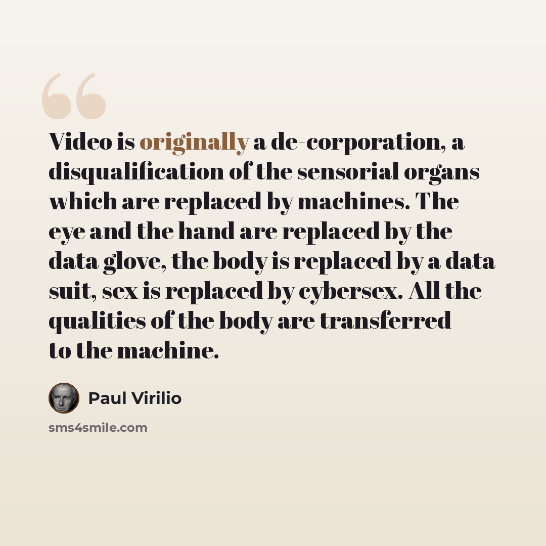 “Video is originally a de-corporation, a disqualification of the sensorial organs which are replaced by machines. The eye and the hand are replaced by the data glove, the body is replaced by a data suit, sex is replaced by cybersex. All the qualities of the body are transferred to the machine.” quote by Paul Virilio