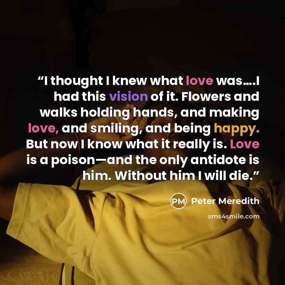 “I thought I knew what love was….I had this vision of it. Flowers and walks holding hands, and making love, and smiling, and being happy. But now I know what it really is. Love is a poison—and the only antidote is him. Without him I will die.” quote by Peter Meredith