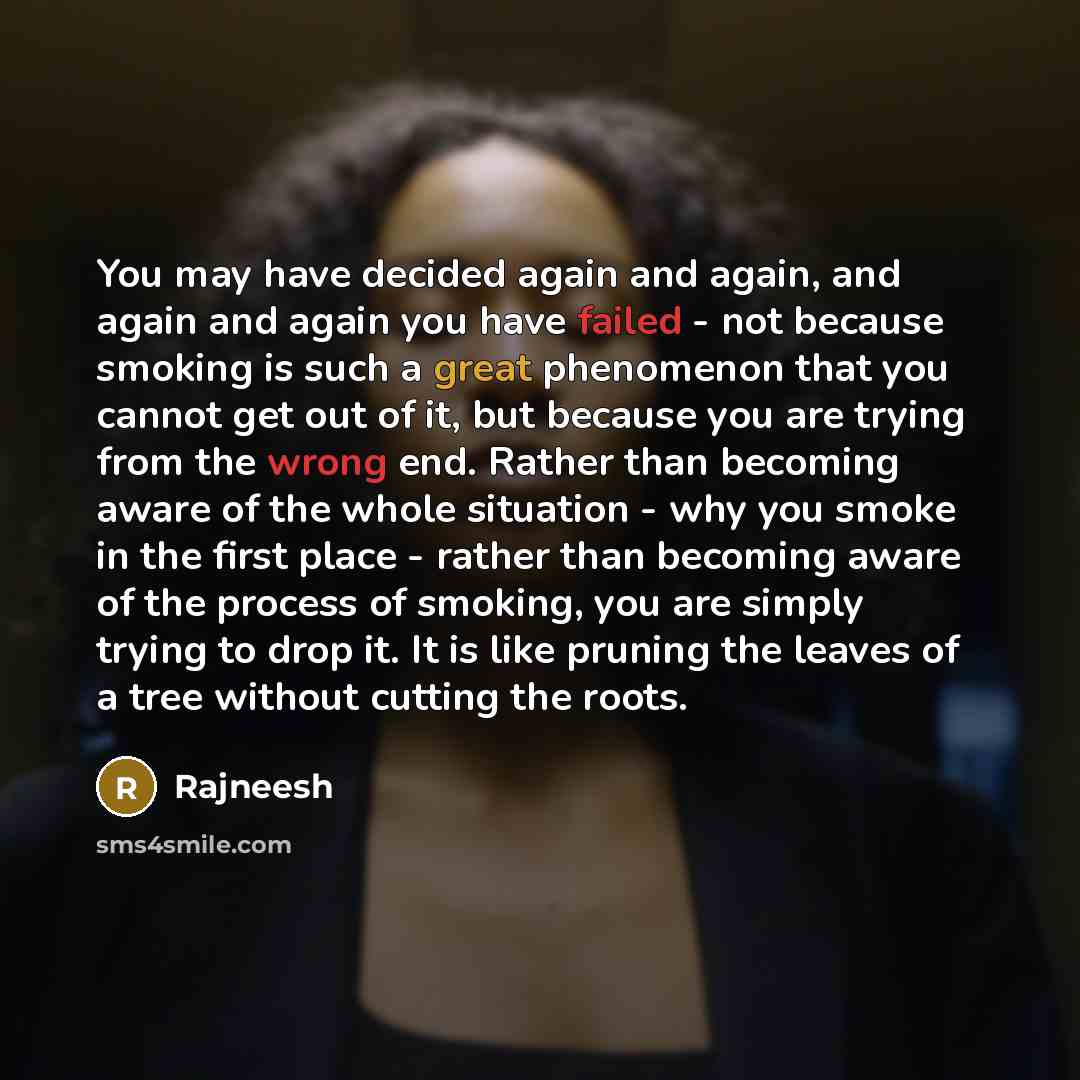 “You may have decided again and again, and again and again you have failed - not because smoking is such a great phenomenon that you cannot get out of it, but because you are trying from the wrong end. Rather than becoming aware of the whole situation - why you smoke in the first place - rather…” quote by Rajneesh