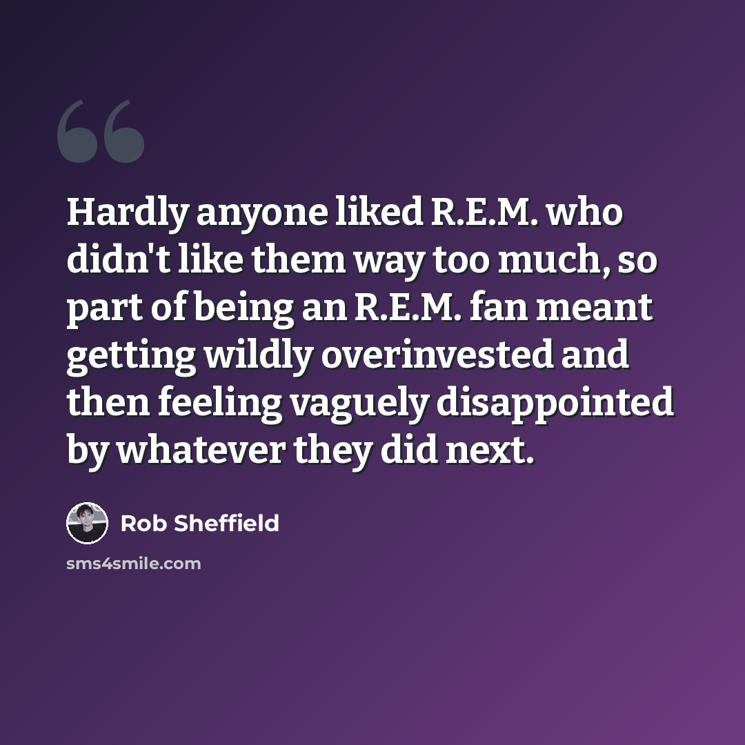 “Hardly anyone liked R.E.M. who didn't like them way too much, so part of being an R.E.M. fan meant getting wildly overinvested and then feeling vaguely disappointed by whatever they did next.” quote by Rob Sheffield