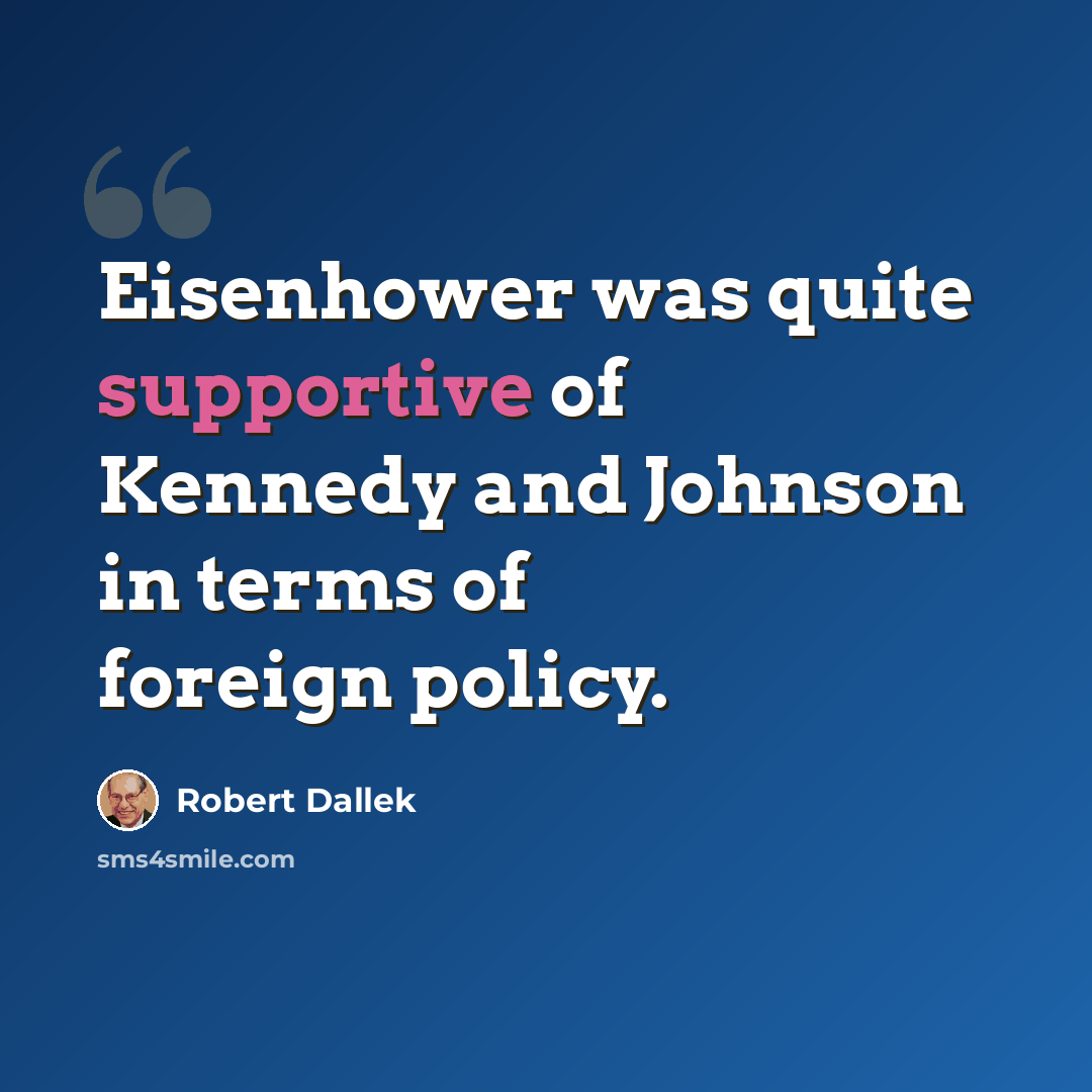 “Eisenhower was quite supportive of Kennedy and Johnson in terms of foreign policy.” quote by Robert Dallek