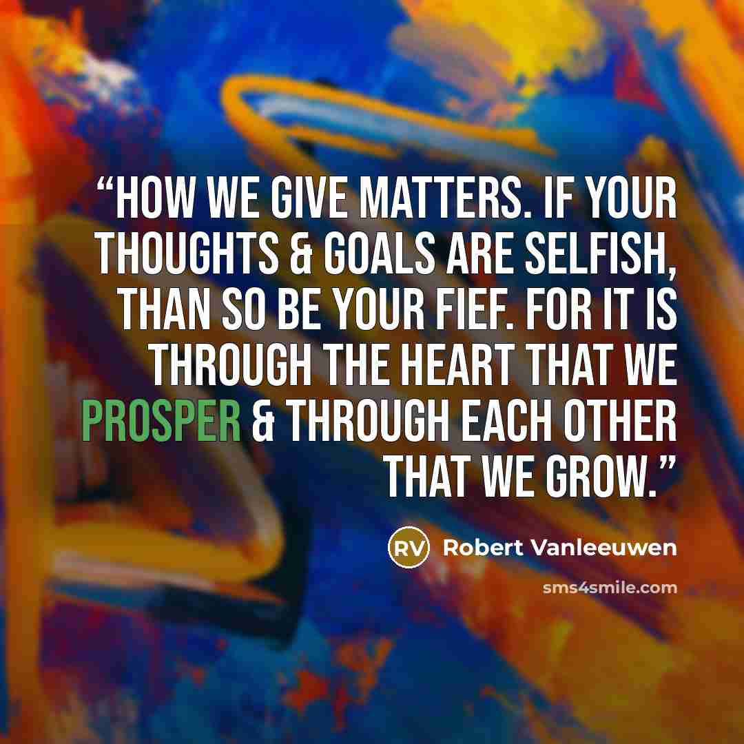 “How we give matters. If your thoughts & goals are selfish, than so be your fief. For it is through the heart that we prosper & through each other that we grow.” quote by Robert Vanleeuwen