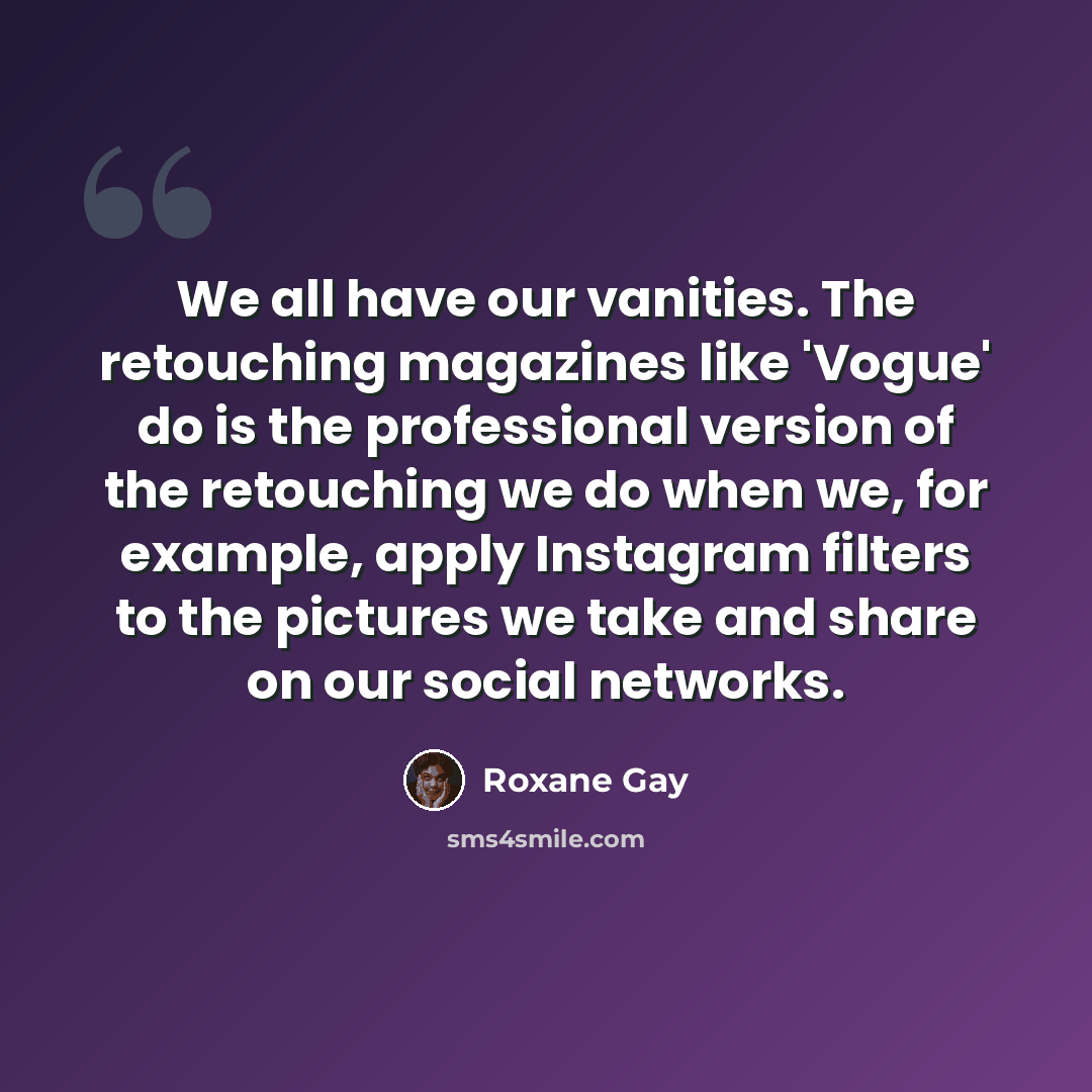 “We all have our vanities. The retouching magazines like 'Vogue' do is the professional version of the retouching we do when we, for example, apply Instagram filters to the pictures we take and share on our social networks.” quote by Roxane Gay