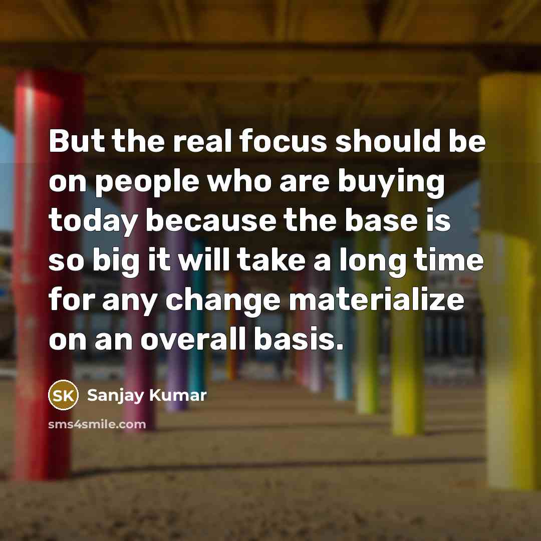 “But the real focus should be on people who are buying today because the base is so big it will take a long time for any change materialize on an overall basis.” quote by Sanjay Kumar